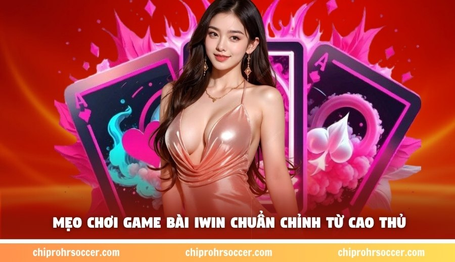 Mẹo chơi game bài IWIN chuẩn chỉnh từ cao thủ